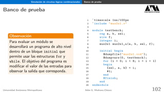 Simulación de circuitos lógicos combinacionales Banco de prueba
Banco de prueba Casa abierta al tiempo
Observación
Para evaluar un módulo se
desarrollará un programa de alto nivel
dentro de un bloque initial que
permite usar las estructuras for y
while. El objetivo del programa es
modiﬁcar el valor de las entradas para
observar la salida que corresponda.
1 `timescale 1ns /100 ps
2 `include "mux2x1.v"
3
4 module testbench;
5 reg a, b, sel;
6 wire f;
7 integer i;
8 mux2x1 mux2x1_u(a, b, sel , f);
9
10 initial begin
11 $dumpfile("mux2x1.vcd");
12 $dumpvars (0, testbench );
13 for (i = 0; i < 8; i = i + 1)
14 begin
15 {sel , a, b} = i;
16 #1;
17 end
18 $finish;
19 end
20 endmodule
Universidad Autónoma Metropolitana Adán G. Medrano-Chávez 102
 