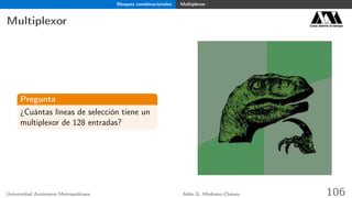 Bloques combinacionales Multiplexor
Multiplexor Casa abierta al tiempo
Pregunta
¿Cuántas líneas de selección tiene un
multiplexor de 128 entradas?
Universidad Autónoma Metropolitana Adán G. Medrano-Chávez 106
 