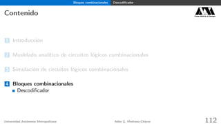 Bloques combinacionales Descodiﬁcador
Contenido Casa abierta al tiempo
1 Introducción
2 Modelado analítico de circuitos lógicos combinacionales
3 Simulación de circuitos lógicos combinacionales
4 Bloques combinacionales
Descodiﬁcador
Universidad Autónoma Metropolitana Adán G. Medrano-Chávez 112
 