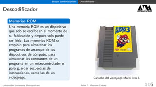 Bloques combinacionales Descodiﬁcador
Descodiﬁcador Casa abierta al tiempo
Memorias ROM
Una memoria ROM es un dispositivo
que solo se escribe en el momento de
su fabricación y después solo puede
ser leída. Las memorias ROM se
emplean para almacenar los
programas de arranque de los
dispositivos de cómputo, para
almacenar las constantes de un
programa en un microcontrolador o
para guardar secuencias de
instrucciones, como las de un
videojuego. Cartucho del videojuego Mario Bros 3.
Universidad Autónoma Metropolitana Adán G. Medrano-Chávez 116
 