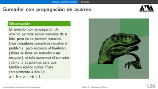 Bloques combinacionales Sumador
Sumador con propagación de acarreo Casa abierta al tiempo
Observación
El sumador con propagación de
acarreo permite sumar números de n
bits, pero no te permite restarlos.
Usar restadores completos resuelve el
problema, pero encarece el hardware
(ahora se tiene un sumador y un
restador), si solo queremos el sumador
¿cómo lo adaptamos para que
también realice restas. Pista:
complemento a dos i.e.
a − b = a + ¬b + 1.
Universidad Autónoma Metropolitana Adán G. Medrano-Chávez 126
 