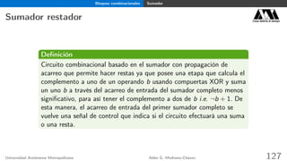 Bloques combinacionales Sumador
Sumador restador Casa abierta al tiempo
Deﬁnición
Circuito combinacional basado en el sumador con propagación de
acarreo que permite hacer restas ya que posee una etapa que calcula el
complemento a uno de un operando b usando compuertas XOR y suma
un uno b a través del acarreo de entrada del sumador completo menos
signiﬁcativo, para así tener el complemento a dos de b i.e. ¬b + 1. De
esta manera, el acarreo de entrada del primer sumador completo se
vuelve una señal de control que indica si el circuito efectuará una suma
o una resta.
Universidad Autónoma Metropolitana Adán G. Medrano-Chávez 127
 