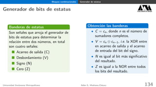 Bloques combinacionales Generador de estatus
Generador de bits de estatus Casa abierta al tiempo
Banderas de estatus
Son señales que arroja el generador de
bits de estatus para determinar la
relación entre dos números, en total
son cuatro señales:
Acarreo de salida (C)
Desbordamiento (V)
Signo (N)
Cero (Z)
Obtención las banderas
• C = cn, donde n es el número de
sumadores completos.
• V = cn ⊕ cn−1, i.e. la XOR entre
en acarreo de salida y el acarreo
de entrada del bit del signo.
• N es igual al bit más signiﬁcativo
del resultado.
• Z es igual a la NOR entre todos
los bits del resultado.
Universidad Autónoma Metropolitana Adán G. Medrano-Chávez 134
 