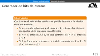 Bloques combinacionales Generador de estatus
Generador de bits de estatus Casa abierta al tiempo
Observación
Con base en el valor de las banderas es posible determinar la relación
entre dos números:
• Si se enciende la bandera Z al hacer a − b, entonces los números
son iguales, de lo contrario, son diferentes
• Si N = V, entonces a ≥ b, en caso contrario, i.e. N = V, entonces
a < b
• Si Z = 0 y N = V, entonces a > b, de lo contrario, i.e. Z = 1 o N
= V, entonces a ≤ b
Universidad Autónoma Metropolitana Adán G. Medrano-Chávez 135
 
