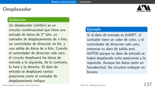 Bloques combinacionales Desplazador
Desplazador Casa abierta al tiempo
Deﬁnición
Un desplazador (shifter) es un
circuito combinacional que tiene una
entrada de datos de 2n bits, un
contador de desplazamiento de n bits,
un controlador de dirección un bit, y
una salida de datos de n bits. Cuando
el controlador de dirección vale cero,
el circuito desplazará los datos de
entrada a la izquierda, de lo contrario,
lo hará a la derecha. El dato de
entrada se desplazará tantas
posiciones como el contador de
desplazamiento indique.
Ejemplo
Si el dato de entrada es 0x00FF, el
contador tiene un valor de ocho, y el
controlador de dirección vale cero,
entonces tu dato de salida será
0xFF00 porque tu dato de entrada se
habrá desplazado ocho posiciones a la
izquierda. Aunque los datos estén en
hexadecimal, los circuitos trabajan en
binario.
Universidad Autónoma Metropolitana Adán G. Medrano-Chávez 137
 