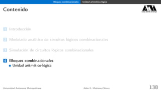 Bloques combinacionales Unidad aritmético-lógica
Contenido Casa abierta al tiempo
1 Introducción
2 Modelado analítico de circuitos lógicos combinacionales
3 Simulación de circuitos lógicos combinacionales
4 Bloques combinacionales
Unidad aritmético-lógica
Universidad Autónoma Metropolitana Adán G. Medrano-Chávez 138
 