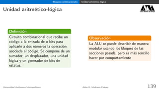 Bloques combinacionales Unidad aritmético-lógica
Unidad aritmético-lógica Casa abierta al tiempo
Deﬁnición
Circuito combinacional que recibe un
código a la entrada de n bits para
aplicarle a dos números la operación
asociada al código. Se compone de un
sumador, un desplazador, una unidad
lógica y un generador de bits de
estatus.
Observación
La ALU se puede describir de manera
modular usando los bloques de las
secciones pasads, pero es más sencillo
hacer por comportamiento
Universidad Autónoma Metropolitana Adán G. Medrano-Chávez 139
 