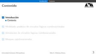 Introducción Contexto
Contenido Casa abierta al tiempo
1 Introducción
Contexto
2 Modelado analítico de circuitos lógicos combinacionales
3 Simulación de circuitos lógicos combinacionales
4 Bloques combinacionales
Universidad Autónoma Metropolitana Adán G. Medrano-Chávez 3
 