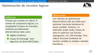 Modelado analítico de circuitos lógicos combinacionales Optimización de circuitos lógicos
Optimización de circuitos lógicos Casa abierta al tiempo
Deﬁnición
Proceso que consiste en reducir el
número de compuertas lógicas y su
complejidad (número de entradas),
mediante procedimientos
determinísticos tales como:
álgebra booleana,
mapas de Karnaugh item
algorítmo de Quine-McCluskey
Observación
Los métodos de optimización
determinísticos sólo son útiles para
optimizar funciones booleanas de
pocas variables. Inclusive, un
ordenador puede tardar cientos de
años en optimizar una función,
supongamos, con 128 entradas. Para
reducir funciones booleanas de
muchas variables se emplean métodos
heurísticos.
Universidad Autónoma Metropolitana Adán G. Medrano-Chávez 32
 