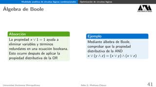 Modelado analítico de circuitos lógicos combinacionales Optimización de circuitos lógicos
Álgebra de Boole Casa abierta al tiempo
Absorción
La propiedad x ∨ 1 = 1 ayuda a
eliminar variables y términos
redundates en una ecuación booleana.
Esto ocurre después de aplicar la
propiedad distributiva de la OR
Ejemplo
Mediante álbebra de Boole,
comprobar que la propiedad
distributiva de la AND
x ∨ (y ∧ z) = (x ∨ y) ∧ (x ∨ z)
Universidad Autónoma Metropolitana Adán G. Medrano-Chávez 41
 