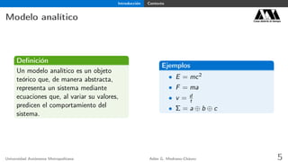 Introducción Contexto
Modelo analítico Casa abierta al tiempo
Deﬁnición
Un modelo analítico es un objeto
teórico que, de manera abstracta,
representa un sistema mediante
ecuaciones que, al variar su valores,
predicen el comportamiento del
sistema.
Ejemplos
• E = mc2
• F = ma
• v = d
t
• Σ = a ⊕ b ⊕ c
Universidad Autónoma Metropolitana Adán G. Medrano-Chávez 5
 