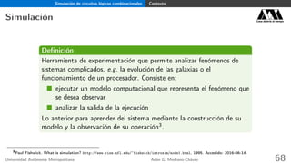 Simulación de circuitos lógicos combinacionales Contexto
Simulación Casa abierta al tiempo
Deﬁnición
Herramienta de experimentación que permite analizar fenómenos de
sistemas complicados, e.g. la evolución de las galaxias o el
funcionamiento de un procesador. Consiste en:
ejecutar un modelo computacional que representa el fenómeno que
se desea observar
analizar la salida de la ejecución
Lo anterior para aprender del sistema mediante la construcción de su
modelo y la observación de su operación3.
3
Paul Fishwick. What is simulation? http://www.cise.ufl.edu/~fishwick/introsim/node1.html, 1995. Accedido: 2016-06-14.
Universidad Autónoma Metropolitana Adán G. Medrano-Chávez 68
 