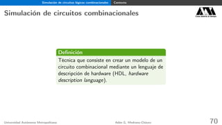 Simulación de circuitos lógicos combinacionales Contexto
Simulación de circuitos combinacionales Casa abierta al tiempo
Deﬁnición
Técnica que consiste en crear un modelo de un
circuito combinacional mediante un lenguaje de
descripción de hardware (HDL, hardware
description language).
Universidad Autónoma Metropolitana Adán G. Medrano-Chávez 70
 