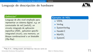 Simulación de circuitos lógicos combinacionales Contexto
Lenguaje de descripción de hardware Casa abierta al tiempo
Deﬁnición4
Lenguaje de alto nivel empleado para
representar un sistema digital, e.g. un
conmutador de red (switch), un
circuito integrado de aplicación
especíﬁca (ASIC, aplication speciﬁc
integrated circuit), una memoria, un
bloque combinacional o un biestable
(ﬂip-ﬂop)
Ejemplos de HDL
• VDHL
• Verilog
• SystemVerilog
• Handel-C
• MyHDL
• SystemC
4
Tala, D. K., «Verilog tutorial», [en línea] http://www.asic-world.com
Universidad Autónoma Metropolitana Adán G. Medrano-Chávez 71
 