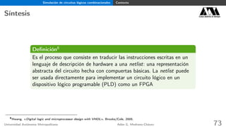 Simulación de circuitos lógicos combinacionales Contexto
Síntesis Casa abierta al tiempo
Deﬁnición6
Es el proceso que consiste en traducir las instrucciones escritas en un
lenguaje de descripción de hardware a una netlist: una representación
abstracta del circuito hecha con compuertas básicas. La netlist puede
ser usada directamente para implementar un circuito lógico en un
dispositivo lógico programable (PLD) como un FPGA
6
Hwang. «Digital logic and microprocessor design with VHDL», Brooks/Cole, 2005.
Universidad Autónoma Metropolitana Adán G. Medrano-Chávez 73
 