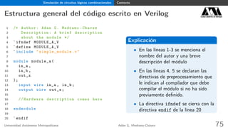 Simulación de circuitos lógicos combinacionales Contexto
Estructura general del código escrito en Verilog Casa abierta al tiempo
1 /* Author: Adan G. Medrano -Chavez
2 Description : A brief description
3 about the module */
4 `ifndef MODULE_A_V
5 `define MODULE_A_V
6 `include " simple_module .v"
7
8 module module_a(
9 in_a ,
10 in_b ,
11 out_x
12 );
13 input wire in_a , in_b;
14 output wire out_x;
15
16 // Hardware description comes here
17
18 endmodule
19
20 `endif
Explicación
• En las líneas 1-3 se menciona el
nombre del autor y una breve
descripción del módulo
• En las líneas 4, 5 se declaran las
directivas de preprocesamiento que
le indican al compilador que debe
compilar el módulo si no ha sido
previamente deﬁnido.
• La directiva ifndef se cierra con la
directiva endif de la línea 20
Universidad Autónoma Metropolitana Adán G. Medrano-Chávez 75
 