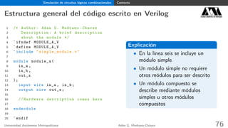 Simulación de circuitos lógicos combinacionales Contexto
Estructura general del código escrito en Verilog Casa abierta al tiempo
1 /* Author: Adan G. Medrano -Chavez
2 Description : A brief description
3 about the module */
4 `ifndef MODULE_A_V
5 `define MODULE_A_V
6 `include " simple_module .v"
7
8 module module_a(
9 in_a ,
10 in_b ,
11 out_x
12 );
13 input wire in_a , in_b;
14 output wire out_x;
15
16 // Hardware description comes here
17
18 endmodule
19
20 `endif
Explicación
• En la línea seis se incluye un
módulo simple
• Un módulo simple no requiere
otros módulos para ser descrito
• Un módulo compuesto se
describe mediante módulos
simples u otros módulos
compuestos
Universidad Autónoma Metropolitana Adán G. Medrano-Chávez 76
 
