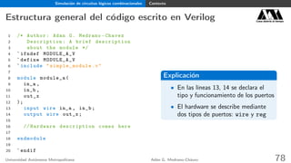 Simulación de circuitos lógicos combinacionales Contexto
Estructura general del código escrito en Verilog Casa abierta al tiempo
1 /* Author: Adan G. Medrano -Chavez
2 Description : A brief description
3 about the module */
4 `ifndef MODULE_A_V
5 `define MODULE_A_V
6 `include " simple_module .v"
7
8 module module_a(
9 in_a ,
10 in_b ,
11 out_x
12 );
13 input wire in_a , in_b;
14 output wire out_x;
15
16 // Hardware description comes here
17
18 endmodule
19
20 `endif
Explicación
• En las líneas 13, 14 se declara el
tipo y funcionamiento de los puertos
• El hardware se describe mediante
dos tipos de puertos: wire y reg
Universidad Autónoma Metropolitana Adán G. Medrano-Chávez 78
 