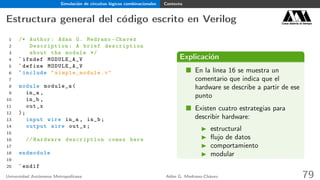 Simulación de circuitos lógicos combinacionales Contexto
Estructura general del código escrito en Verilog Casa abierta al tiempo
1 /* Author: Adan G. Medrano -Chavez
2 Description : A brief description
3 about the module */
4 `ifndef MODULE_A_V
5 `define MODULE_A_V
6 `include " simple_module .v"
7
8 module module_a(
9 in_a ,
10 in_b ,
11 out_x
12 );
13 input wire in_a , in_b;
14 output wire out_x;
15
16 // Hardware description comes here
17
18 endmodule
19
20 `endif
Explicación
En la línea 16 se muestra un
comentario que indica que el
hardware se describe a partir de ese
punto
Existen cuatro estrategias para
describir hardware:
estructural
ﬂujo de datos
comportamiento
modular
Universidad Autónoma Metropolitana Adán G. Medrano-Chávez 79
 