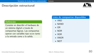 Simulación de circuitos lógicos combinacionales Contexto
Descripción estructural Casa abierta al tiempo
Deﬁnición
Consiste en describir el hardware de
un sistema digital a través de
compuertas lógicas. Las compuertas
operan con variables tipo wire tanto
a la entrada como a la salida.
Lista de compuertas disponibles
• AND
• NAND
• OR
• NOR
• XOR
• XNOR
• NOT
Universidad Autónoma Metropolitana Adán G. Medrano-Chávez 80
 