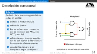 Simulación de circuitos lógicos combinacionales Contexto
Descripción estructural Casa abierta al tiempo
Solución
Partiendo de la estructura general de un
código en Verilog:
1 declarar el módulo mux2x1
2 deﬁnir sus puertos
3 Instanciar las cuatro compuertas
que se necesitan: dos AND, una
NOT y una OR
4 deﬁnir alambres internos: aquellos
que no son puertos e interconectan
internamente a las compuertas
5 conectar los alambres a las
compuertas según corresponda
a
b
sel
f
Multiplexor
Puertosdeentrada
Puertosdesalia
Alambres internos
Multiplexor de dos entradas por una salida
Universidad Autónoma Metropolitana Adán G. Medrano-Chávez 84
 