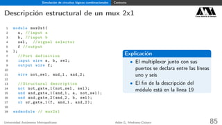 Simulación de circuitos lógicos combinacionales Contexto
Descripción estructural de un mux 2x1 Casa abierta al tiempo
1 module mux2x1(
2 a, // input a
3 b, // input b
4 sel , // signal selector
5 f // output
6 );
7 // Port definition
8 input wire a, b, sel;
9 output wire f;
10
11 wire not_sel , and_1 , and_2;
12
13 // Structural description
14 not not_gate_1(not_sel , sel);
15 and and_gate_1(and_1 , a, not_sel );
16 and and_gate_2(and_2 , b, sel);
17 or or_gate_1(f, and_1 , and_2 );
18
19 endmodule // mux2x1
Explicación
• El multiplexor junto con sus
puertos se declara entre las líneas
uno y seis
• El ﬁn de la descripción del
módulo está en la línea 19
Universidad Autónoma Metropolitana Adán G. Medrano-Chávez 85
 