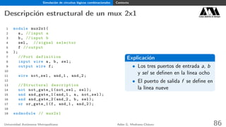 Simulación de circuitos lógicos combinacionales Contexto
Descripción estructural de un mux 2x1 Casa abierta al tiempo
1 module mux2x1(
2 a, // input a
3 b, // input b
4 sel , // signal selector
5 f // output
6 );
7 // Port definition
8 input wire a, b, sel;
9 output wire f;
10
11 wire not_sel , and_1 , and_2;
12
13 // Structural description
14 not not_gate_1(not_sel , sel);
15 and and_gate_1(and_1 , a, not_sel );
16 and and_gate_2(and_2 , b, sel);
17 or or_gate_1(f, and_1 , and_2 );
18
19 endmodule // mux2x1
Explicación
• Los tres puertos de entrada a, b
y sel se deﬁnen en la línea ocho
• El puerto de salida f se deﬁne en
la línea nueve
Universidad Autónoma Metropolitana Adán G. Medrano-Chávez 86
 