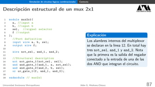 Simulación de circuitos lógicos combinacionales Contexto
Descripción estructural de un mux 2x1 Casa abierta al tiempo
1 module mux2x1(
2 a, // input a
3 b, // input b
4 sel , // signal selector
5 f // output
6 );
7 // Port definition
8 input wire a, b, sel;
9 output wire f;
10
11 wire not_sel , and_1 , and_2;
12
13 // Structural description
14 not not_gate_1(not_sel , sel);
15 and and_gate_1(and_1 , a, not_sel );
16 and and_gate_2(and_2 , b, sel);
17 or or_gate_1(f, and_1 , and_2 );
18
19 endmodule // mux2x1
Explicación
Los alambres internos del multiplexor
se declaran en la línea 12. En total hay
tres not_sel, and_1 y and_2. Nota
que la primera es la salida del negador
conectado a la entrada de una de las
dos AND que integran el circuito.
Universidad Autónoma Metropolitana Adán G. Medrano-Chávez 87
 