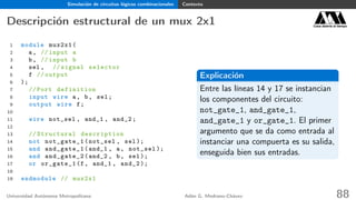 Simulación de circuitos lógicos combinacionales Contexto
Descripción estructural de un mux 2x1 Casa abierta al tiempo
1 module mux2x1(
2 a, // input a
3 b, // input b
4 sel , // signal selector
5 f // output
6 );
7 // Port definition
8 input wire a, b, sel;
9 output wire f;
10
11 wire not_sel , and_1 , and_2;
12
13 // Structural description
14 not not_gate_1(not_sel , sel);
15 and and_gate_1(and_1 , a, not_sel );
16 and and_gate_2(and_2 , b, sel);
17 or or_gate_1(f, and_1 , and_2 );
18
19 endmodule // mux2x1
Explicación
Entre las líneas 14 y 17 se instancian
los componentes del circuito:
not_gate_1, and_gate_1,
and_gate_1 y or_gate_1. El primer
argumento que se da como entrada al
instanciar una compuerta es su salida,
enseguida bien sus entradas.
Universidad Autónoma Metropolitana Adán G. Medrano-Chávez 88
 
