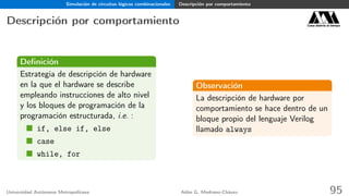 Simulación de circuitos lógicos combinacionales Descripción por comportamiento
Descripción por comportamiento Casa abierta al tiempo
Deﬁnición
Estrategia de descripción de hardware
en la que el hardware se describe
empleando instrucciones de alto nivel
y los bloques de programación de la
programación estructurada, i.e. :
if, else if, else
case
while, for
Observación
La descripción de hardware por
comportamiento se hace dentro de un
bloque propio del lenguaje Verilog
llamado always
Universidad Autónoma Metropolitana Adán G. Medrano-Chávez 95
 