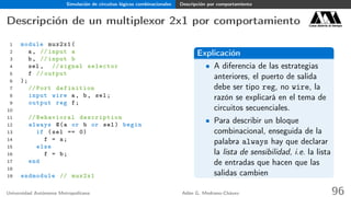 Simulación de circuitos lógicos combinacionales Descripción por comportamiento
Descripción de un multiplexor 2x1 por comportamiento Casa abierta al tiempo
1 module mux2x1(
2 a, // input a
3 b, // input b
4 sel , // signal selector
5 f // output
6 );
7 // Port definition
8 input wire a, b, sel;
9 output reg f;
10
11 // Behavioral description
12 always @(a or b or sel) begin
13 if (sel == 0)
14 f = a;
15 else
16 f = b;
17 end
18
19 endmodule // mux2x1
Explicación
• A diferencia de las estrategias
anteriores, el puerto de salida
debe ser tipo reg, no wire, la
razón se explicará en el tema de
circuitos secuenciales.
• Para describir un bloque
combinacional, enseguida de la
palabra always hay que declarar
la lista de sensibilidad, i.e. la lista
de entradas que hacen que las
salidas cambien
Universidad Autónoma Metropolitana Adán G. Medrano-Chávez 96
 