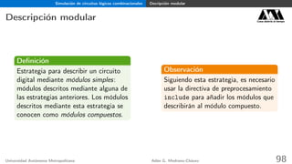 Simulación de circuitos lógicos combinacionales Decripción modular
Descripción modular Casa abierta al tiempo
Deﬁnición
Estrategia para describir un circuito
digital mediante módulos simples:
módulos descritos mediante alguna de
las estrategias anteriores. Los módulos
descritos mediante esta estrategia se
conocen como módulos compuestos.
Observación
Siguiendo esta estrategia, es necesario
usar la directiva de preprocesamiento
include para añadir los módulos que
describirán al módulo compuesto.
Universidad Autónoma Metropolitana Adán G. Medrano-Chávez 98
 