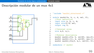 Simulación de circuitos lógicos combinacionales Decripción modular
Descripción modular de un mux 4x1 Casa abierta al tiempo
a
b
c
d
y
sel0
sel1
0
1
0
1
0
1
mux0
mux2
mux1
o0
o1
1 `include " mux2x1_structural .v"
2
3 module mux4x1(a, b, c, d, sel , f);
4 // Port definition
5 input wire a, b, c, d;
6 input wire [1:0] sel;
7 output reg f;
8
9 // Internal wires
10 wire m_0 , m_1;
11
12 // Modular description
13 mux2x1 mux2x1_0(a, b, sel[0], mux_0 );
14 mux2x1 mux2x1_1(c, d, sel[0], mux_1 );
15 mux2x1 mux2x1_2(m_0 , m_1 , sel[1], f);
16
17 endmodule // mux4x1
Universidad Autónoma Metropolitana Adán G. Medrano-Chávez 99
 