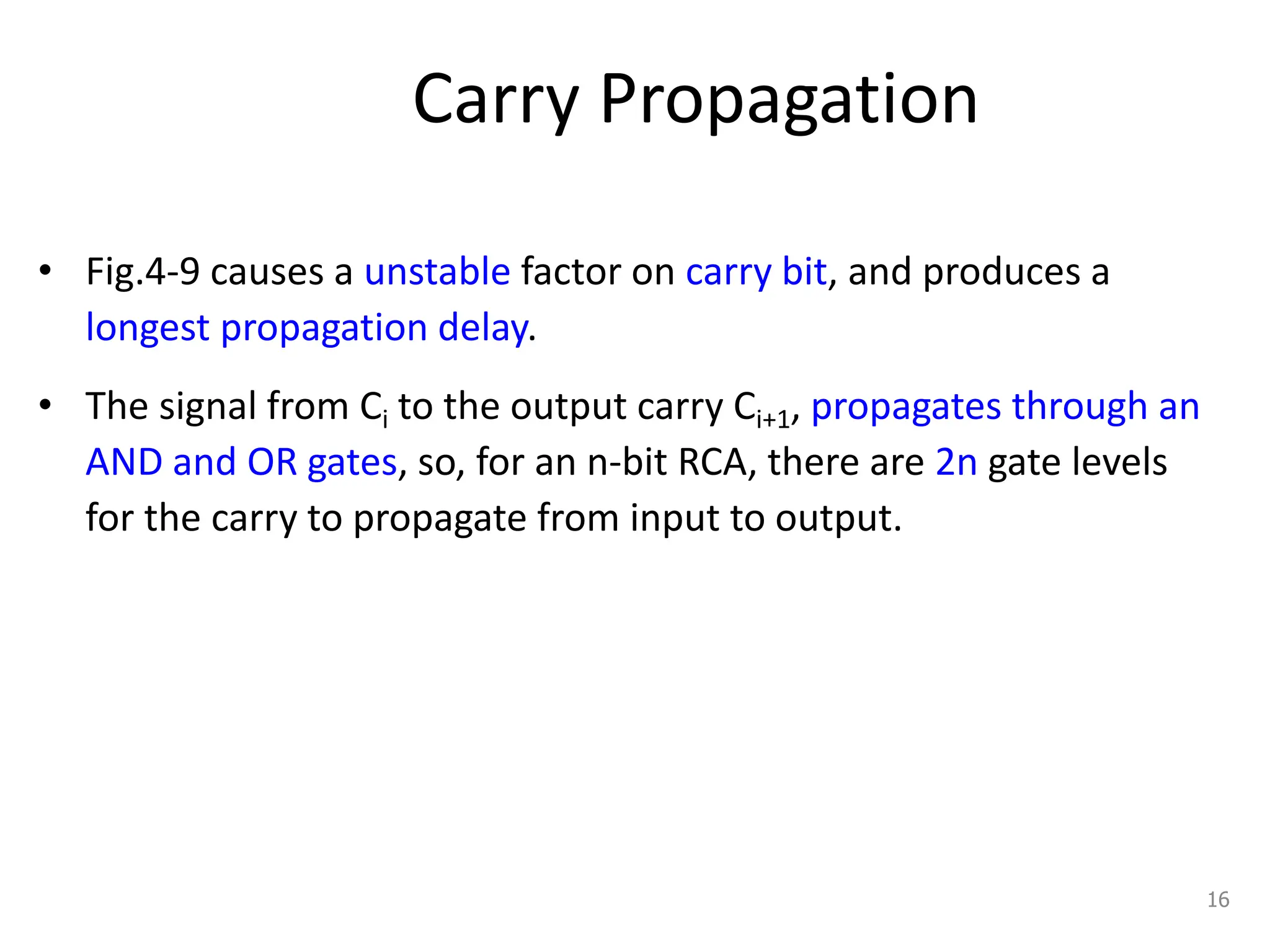 Carry Propagation
• Fig.4-9 causes a unstable factor on carry bit, and produces a
longest propagation delay.
• The signal from Ci to the output carry Ci+1, propagates through an
AND and OR gates, so, for an n-bit RCA, there are 2n gate levels
for the carry to propagate from input to output.
16
 