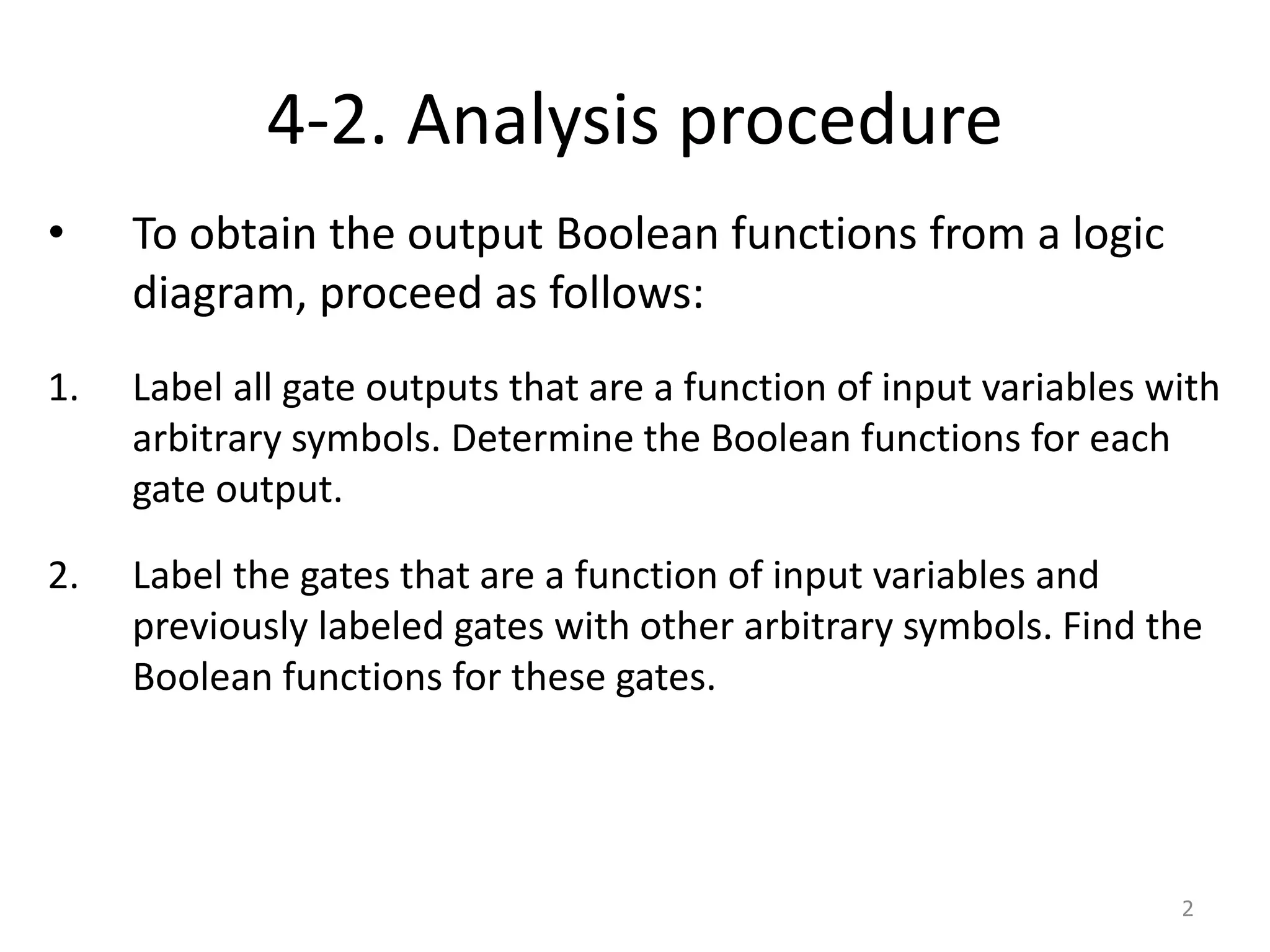 4-2. Analysis procedure
• To obtain the output Boolean functions from a logic
diagram, proceed as follows:
1. Label all gate outputs that are a function of input variables with
arbitrary symbols. Determine the Boolean functions for each
gate output.
2. Label the gates that are a function of input variables and
previously labeled gates with other arbitrary symbols. Find the
Boolean functions for these gates.
2
 