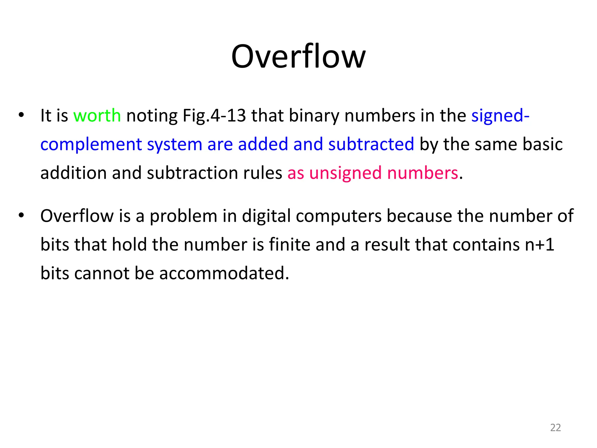 Overflow
• It is worth noting Fig.4-13 that binary numbers in the signed-
complement system are added and subtracted by the same basic
addition and subtraction rules as unsigned numbers.
• Overflow is a problem in digital computers because the number of
bits that hold the number is finite and a result that contains n+1
bits cannot be accommodated.
22
 