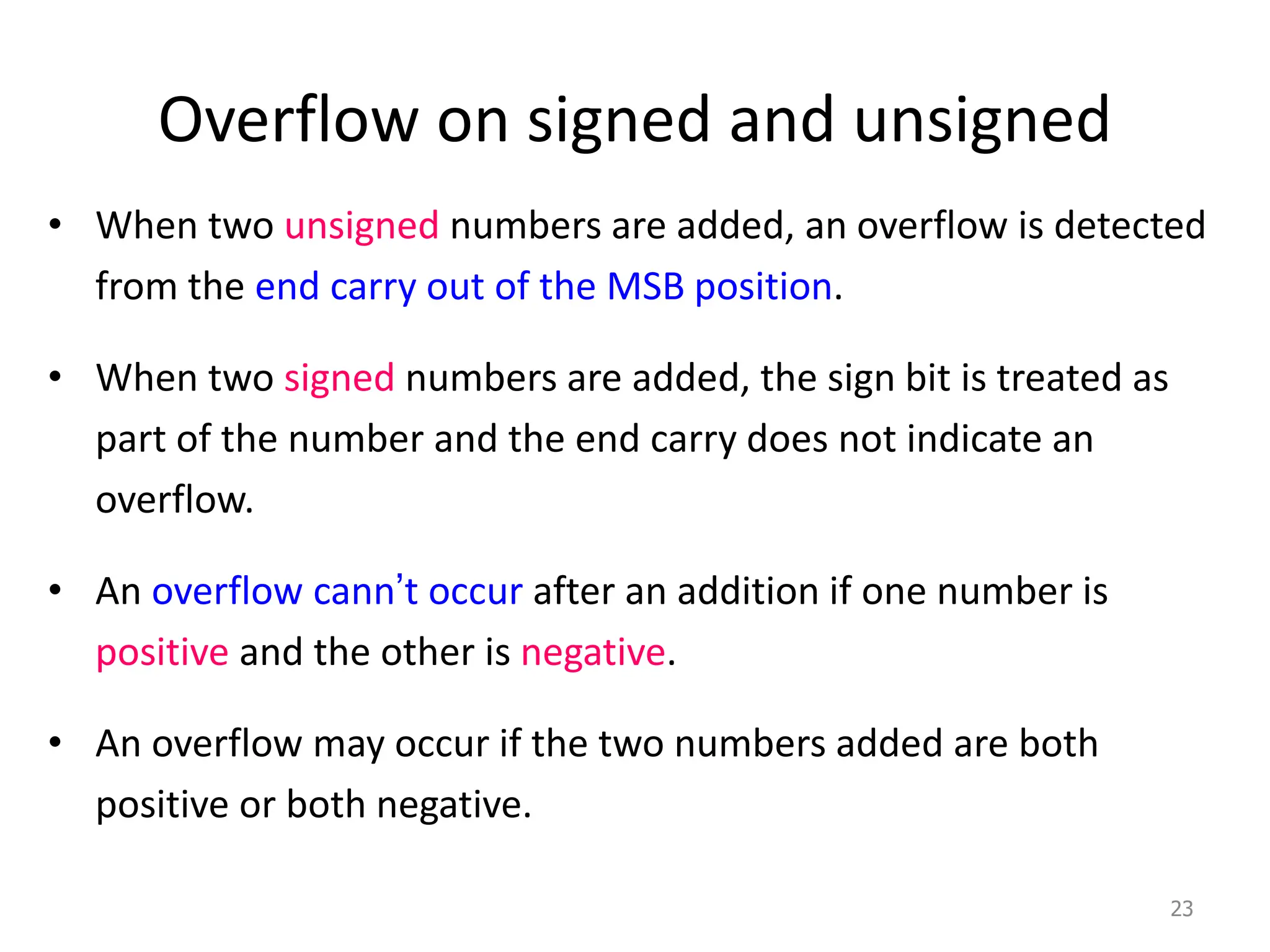 Overflow on signed and unsigned
• When two unsigned numbers are added, an overflow is detected
from the end carry out of the MSB position.
• When two signed numbers are added, the sign bit is treated as
part of the number and the end carry does not indicate an
overflow.
• An overflow cann’t occur after an addition if one number is
positive and the other is negative.
• An overflow may occur if the two numbers added are both
positive or both negative.
23
 