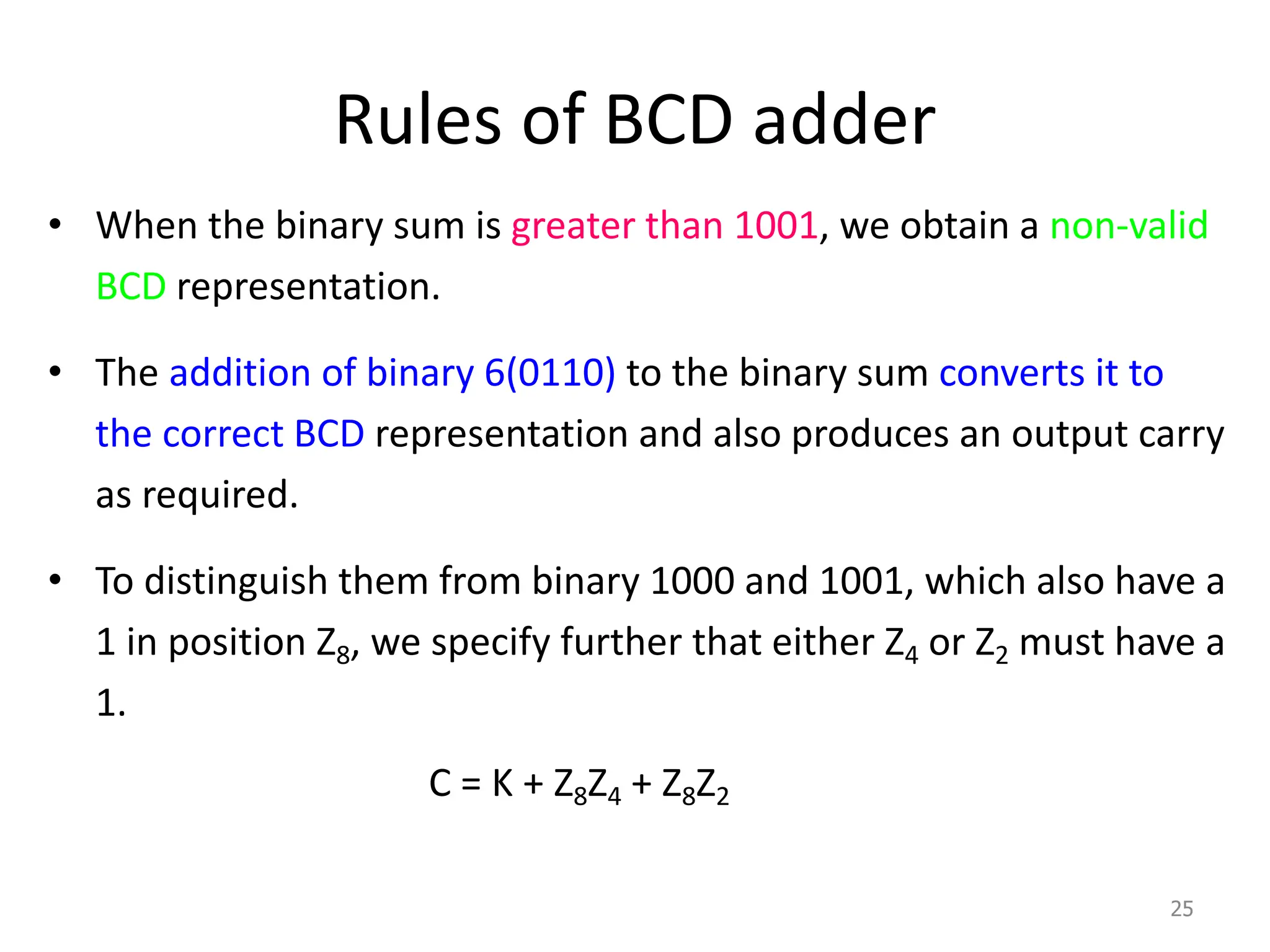 Rules of BCD adder
• When the binary sum is greater than 1001, we obtain a non-valid
BCD representation.
• The addition of binary 6(0110) to the binary sum converts it to
the correct BCD representation and also produces an output carry
as required.
• To distinguish them from binary 1000 and 1001, which also have a
1 in position Z8, we specify further that either Z4 or Z2 must have a
1.
C = K + Z8Z4 + Z8Z2
25
 