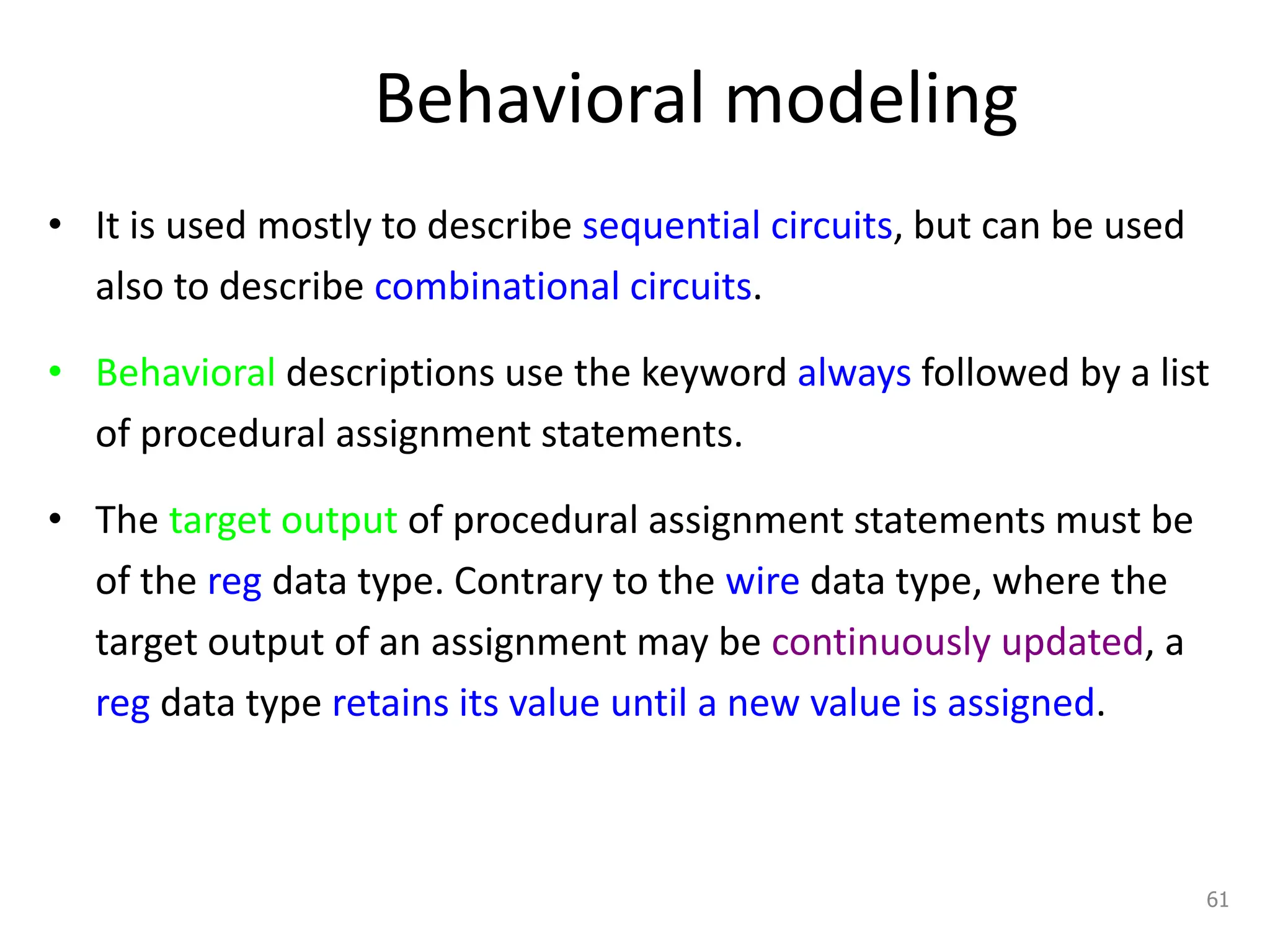 Behavioral modeling
• It is used mostly to describe sequential circuits, but can be used
also to describe combinational circuits.
• Behavioral descriptions use the keyword always followed by a list
of procedural assignment statements.
• The target output of procedural assignment statements must be
of the reg data type. Contrary to the wire data type, where the
target output of an assignment may be continuously updated, a
reg data type retains its value until a new value is assigned.
61
 