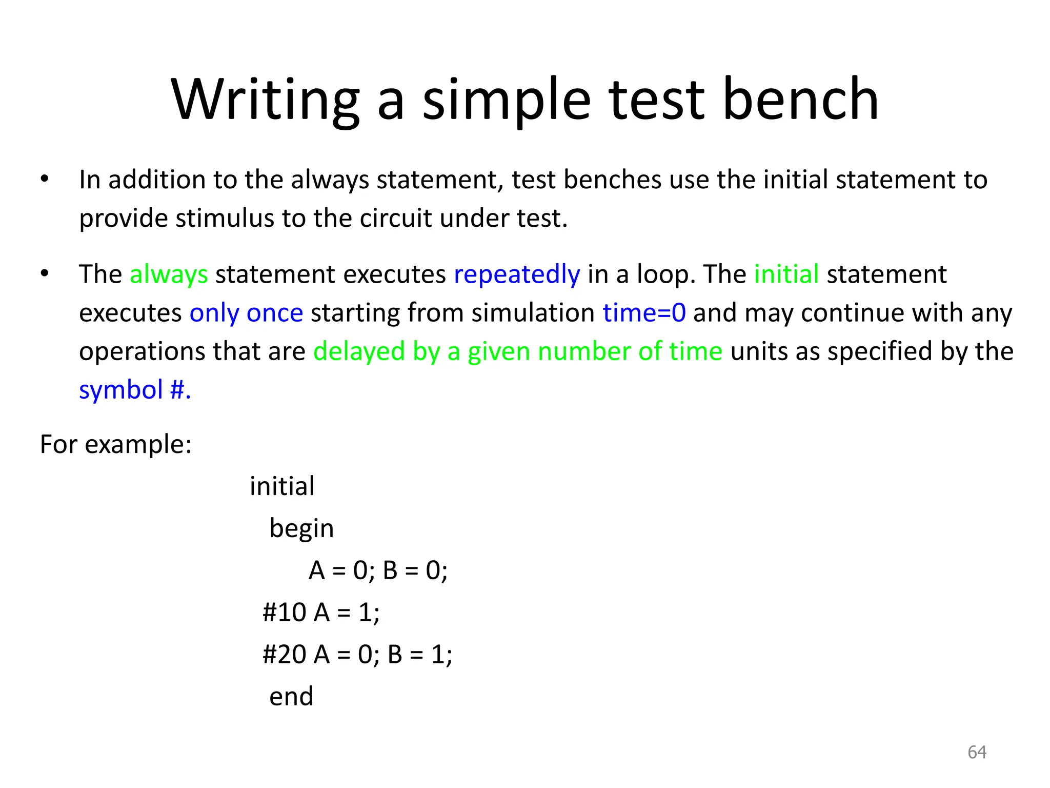 Writing a simple test bench
• In addition to the always statement, test benches use the initial statement to
provide stimulus to the circuit under test.
• The always statement executes repeatedly in a loop. The initial statement
executes only once starting from simulation time=0 and may continue with any
operations that are delayed by a given number of time units as specified by the
symbol #.
For example:
initial
begin
A = 0; B = 0;
#10 A = 1;
#20 A = 0; B = 1;
end
64
 