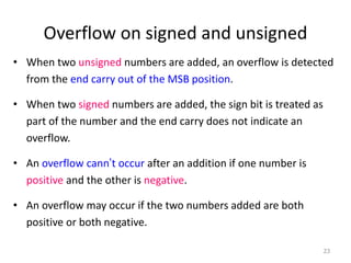 Overflow on signed and unsigned
• When two unsigned numbers are added, an overflow is detected
from the end carry out of the MSB position.
• When two signed numbers are added, the sign bit is treated as
part of the number and the end carry does not indicate an
overflow.
• An overflow cann’t occur after an addition if one number is
positive and the other is negative.
• An overflow may occur if the two numbers added are both
positive or both negative.
23
 