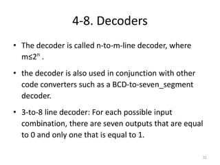 4-8. Decoders
• The decoder is called n-to-m-line decoder, where
m≤2n
.
• the decoder is also used in conjunction with other
code converters such as a BCD-to-seven_segment
decoder.
• 3-to-8 line decoder: For each possible input
combination, there are seven outputs that are equal
to 0 and only one that is equal to 1.
31
 