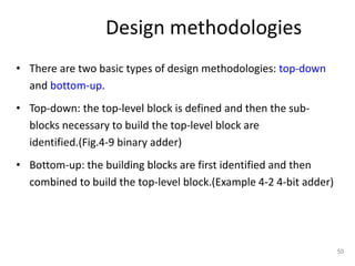 • There are two basic types of design methodologies: top-down
and bottom-up.
• Top-down: the top-level block is defined and then the sub-
blocks necessary to build the top-level block are
identified.(Fig.4-9 binary adder)
• Bottom-up: the building blocks are first identified and then
combined to build the top-level block.(Example 4-2 4-bit adder)
50
Design methodologies
 