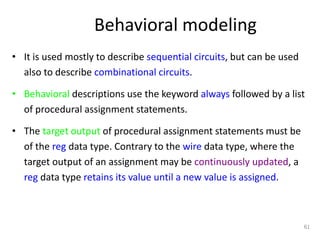 Behavioral modeling
• It is used mostly to describe sequential circuits, but can be used
also to describe combinational circuits.
• Behavioral descriptions use the keyword always followed by a list
of procedural assignment statements.
• The target output of procedural assignment statements must be
of the reg data type. Contrary to the wire data type, where the
target output of an assignment may be continuously updated, a
reg data type retains its value until a new value is assigned.
61
 