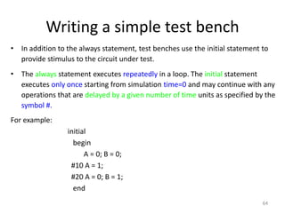 Writing a simple test bench
• In addition to the always statement, test benches use the initial statement to
provide stimulus to the circuit under test.
• The always statement executes repeatedly in a loop. The initial statement
executes only once starting from simulation time=0 and may continue with any
operations that are delayed by a given number of time units as specified by the
symbol #.
For example:
initial
begin
A = 0; B = 0;
#10 A = 1;
#20 A = 0; B = 1;
end
64
 