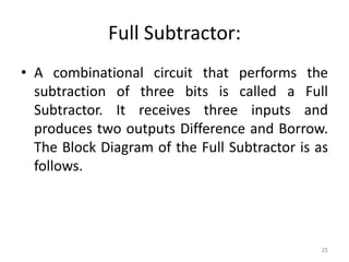 Full Subtractor:
• A combinational circuit that performs the
subtraction of three bits is called a Full
Subtractor. It receives three inputs and
produces two outputs Difference and Borrow.
The Block Diagram of the Full Subtractor is as
follows.
25
 