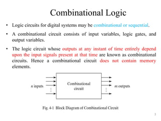 Combinational Logic
• Logic circuits for digital systems may be combinational or sequential.
• A combinational circuit consists of input variables, logic gates, and
output variables.
• The logic circuit whose outputs at any instant of time entirely depend
upon the input signals present at that time are known as combinational
circuits. Hence a combinational circuit does not contain memory
elements.
3
 