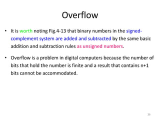 Overflow
• It is worth noting Fig.4-13 that binary numbers in the signed-
complement system are added and subtracted by the same basic
addition and subtraction rules as unsigned numbers.
• Overflow is a problem in digital computers because the number of
bits that hold the number is finite and a result that contains n+1
bits cannot be accommodated.
39
 