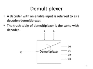 Demultiplexer
• A decoder with an enable input is referred to as a
decoder/demultiplexer.
• The truth table of demultiplexer is the same with
decoder.
51
Demultiplexer
D0
D1
D2
D3
E
A B
 