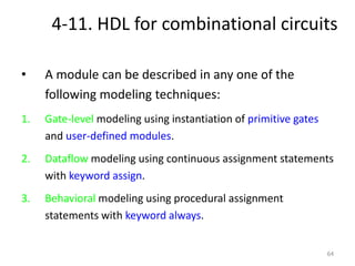 4-11. HDL for combinational circuits
• A module can be described in any one of the
following modeling techniques:
1. Gate-level modeling using instantiation of primitive gates
and user-defined modules.
2. Dataflow modeling using continuous assignment statements
with keyword assign.
3. Behavioral modeling using procedural assignment
statements with keyword always.
64
 